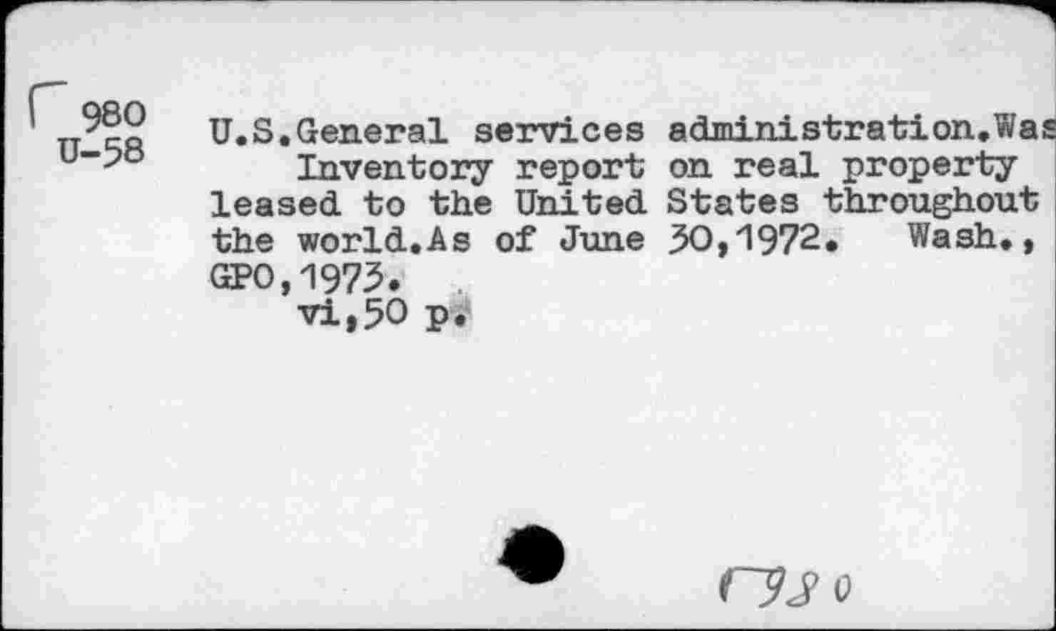 ﻿r 980
U-58
U.S.General services administration.Was Inventory report on real property leased to the United States throughout the world.As of June 30,1972. Wash., GPO.1973.
vi,50 p.
